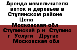 Аренда измельчителя веток и деревьев в Ступинском районе › Цена ­ 15 000 - Московская обл., Ступинский р-н, Ступино г. Услуги » Другие   . Московская обл.